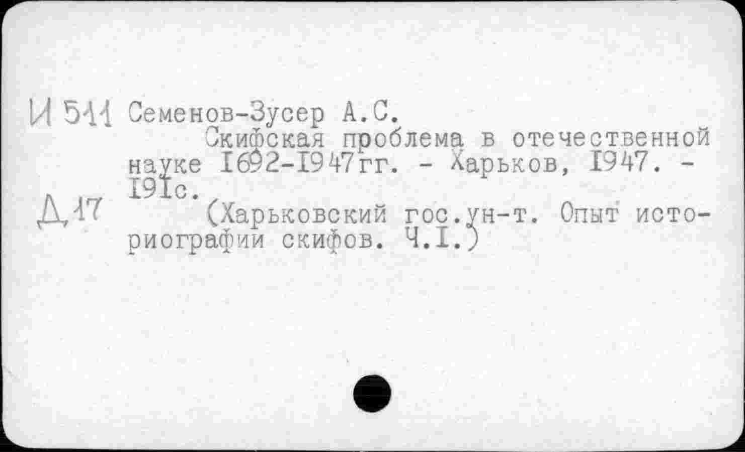 ﻿Й 544 Семенов-Зусер А.С.
Скифская проблема в отечественной науке 1692-1947гг. - Харьков, 1947. -
Л 191с.
Д47 (Харьковский гос.ун-т. Опыт историографии скифов. Ч.1.Ј